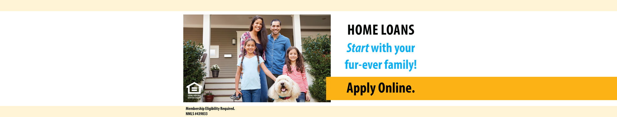 Family of four with dog standing in front of their home. HOME LOANS Start with your fur-ever family! Apply Online.